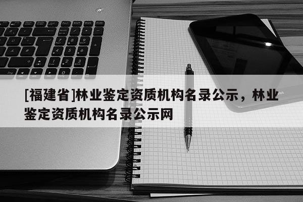 [福建省]林業(yè)鑒定資質(zhì)機構(gòu)名錄公示，林業(yè)鑒定資質(zhì)機構(gòu)名錄公示網(wǎng)