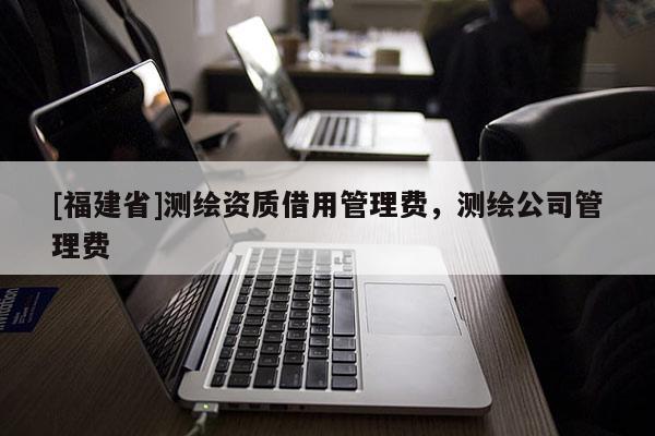 [福建省]測(cè)繪資質(zhì)借用管理費(fèi)，測(cè)繪公司管理費(fèi)