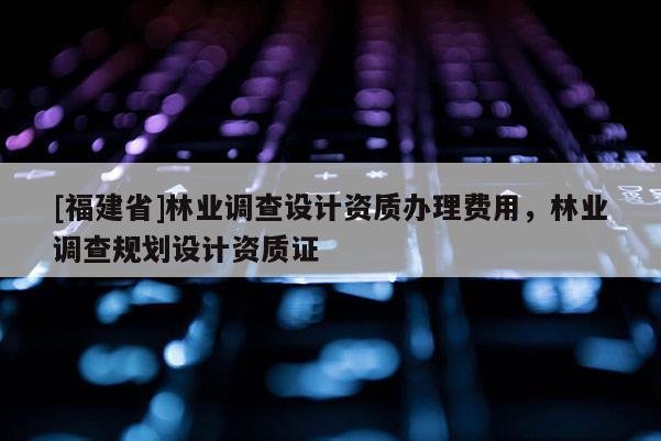[福建省]林業(yè)調(diào)查設(shè)計資質(zhì)辦理費(fèi)用，林業(yè)調(diào)查規(guī)劃設(shè)計資質(zhì)證