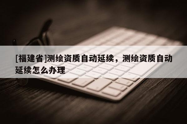 [福建省]測繪資質自動延續(xù)，測繪資質自動延續(xù)怎么辦理