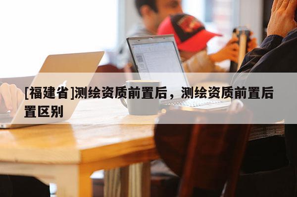 [福建省]測繪資質(zhì)前置后，測繪資質(zhì)前置后置區(qū)別