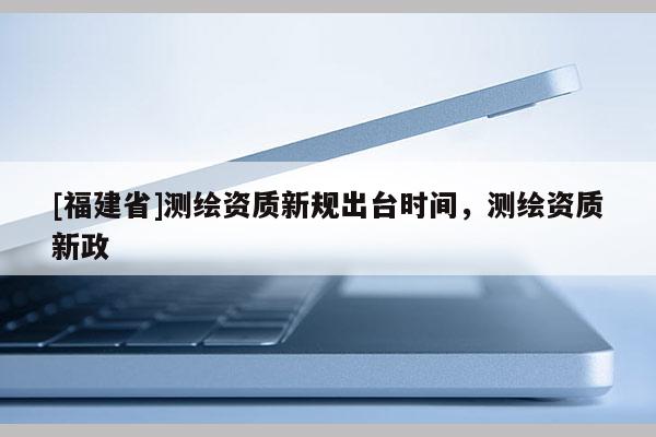 [福建省]測(cè)繪資質(zhì)新規(guī)出臺(tái)時(shí)間，測(cè)繪資質(zhì)新政