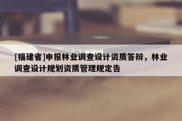 [福建省]申報(bào)林業(yè)調(diào)查設(shè)計(jì)資質(zhì)答辯，林業(yè)調(diào)查設(shè)計(jì)規(guī)劃資質(zhì)管理規(guī)定告