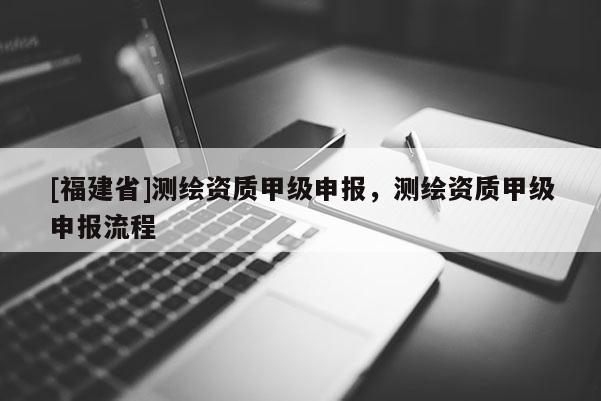 [福建省]測繪資質(zhì)甲級申報(bào)，測繪資質(zhì)甲級申報(bào)流程