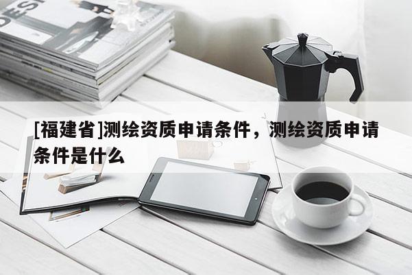 [福建省]測繪資質申請條件，測繪資質申請條件是什么