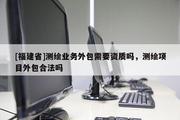 [福建省]測繪業(yè)務(wù)外包需要資質(zhì)嗎，測繪項目外包合法嗎