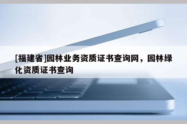 [福建省]園林業(yè)務(wù)資質(zhì)證書查詢網(wǎng)，園林綠化資質(zhì)證書查詢