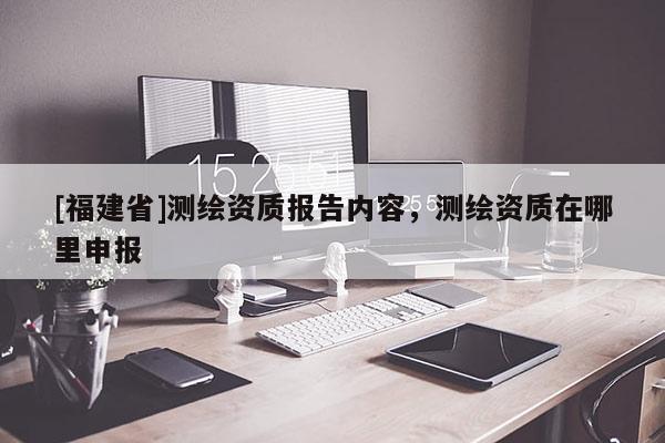 [福建省]測繪資質(zhì)報(bào)告內(nèi)容，測繪資質(zhì)在哪里申報(bào)