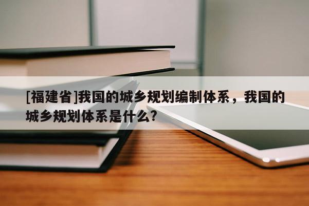 [福建省]我國的城鄉(xiāng)規(guī)劃編制體系，我國的城鄉(xiāng)規(guī)劃體系是什么?