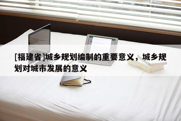 [福建省]城鄉(xiāng)規(guī)劃編制的重要意義，城鄉(xiāng)規(guī)劃對城市發(fā)展的意義