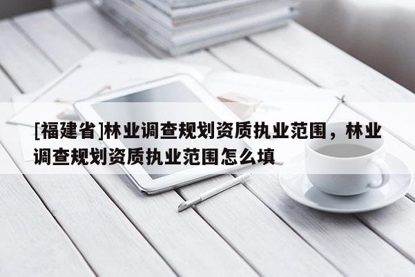 [福建省]林業(yè)調(diào)查規(guī)劃資質(zhì)執(zhí)業(yè)范圍，林業(yè)調(diào)查規(guī)劃資質(zhì)執(zhí)業(yè)范圍怎么填