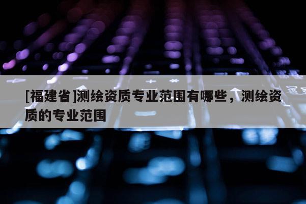 [福建省]測繪資質(zhì)專業(yè)范圍有哪些，測繪資質(zhì)的專業(yè)范圍