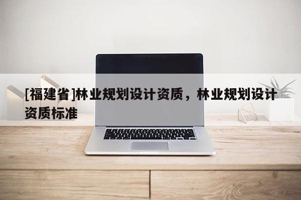 [福建省]林業(yè)規(guī)劃設(shè)計(jì)資質(zhì)，林業(yè)規(guī)劃設(shè)計(jì)資質(zhì)標(biāo)準(zhǔn)