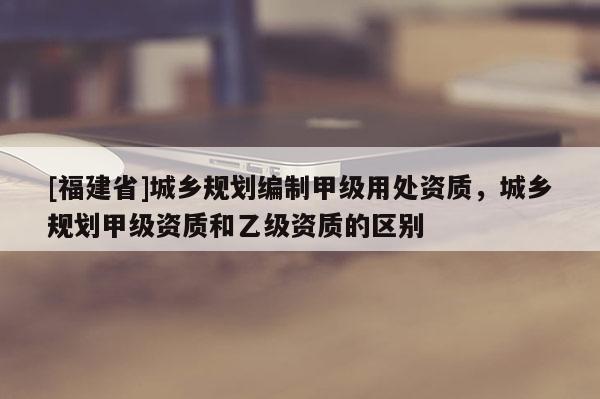 [福建省]城鄉(xiāng)規(guī)劃編制甲級用處資質，城鄉(xiāng)規(guī)劃甲級資質和乙級資質的區(qū)別