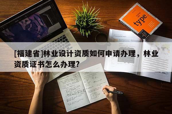 [福建省]林業(yè)設(shè)計資質(zhì)如何申請辦理，林業(yè)資質(zhì)證書怎么辦理?