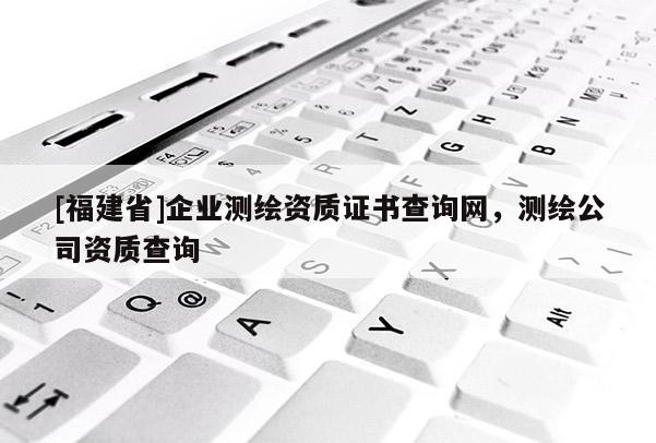 [福建省]企業(yè)測繪資質(zhì)證書查詢網(wǎng)，測繪公司資質(zhì)查詢