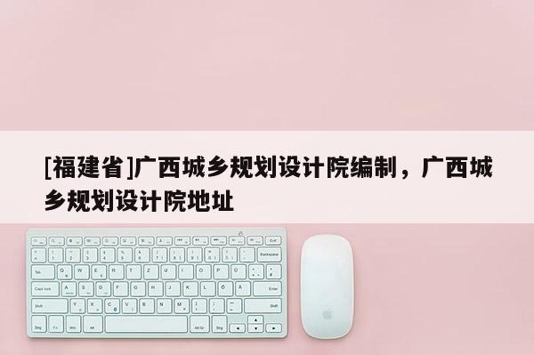 [福建省]廣西城鄉(xiāng)規(guī)劃設(shè)計院編制，廣西城鄉(xiāng)規(guī)劃設(shè)計院地址