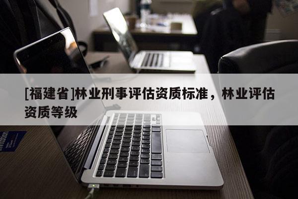 [福建省]林業(yè)刑事評(píng)估資質(zhì)標(biāo)準(zhǔn)，林業(yè)評(píng)估資質(zhì)等級(jí)