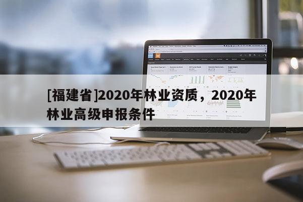 [福建省]2020年林業(yè)資質(zhì)，2020年林業(yè)高級(jí)申報(bào)條件