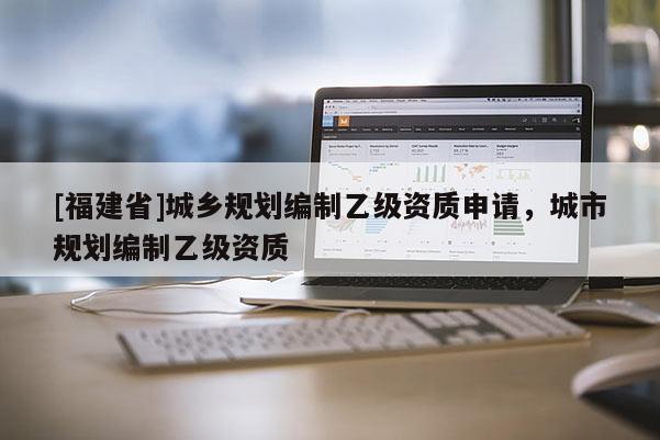 [福建省]城鄉(xiāng)規(guī)劃編制乙級資質(zhì)申請，城市規(guī)劃編制乙級資質(zhì)