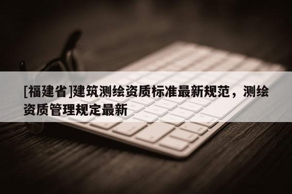 [福建省]建筑測繪資質(zhì)標(biāo)準(zhǔn)最新規(guī)范，測繪資質(zhì)管理規(guī)定最新