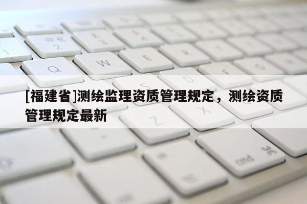 [福建省]測繪監(jiān)理資質(zhì)管理規(guī)定，測繪資質(zhì)管理規(guī)定最新