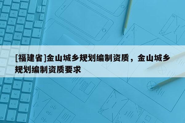 [福建省]金山城鄉(xiāng)規(guī)劃編制資質(zhì)，金山城鄉(xiāng)規(guī)劃編制資質(zhì)要求