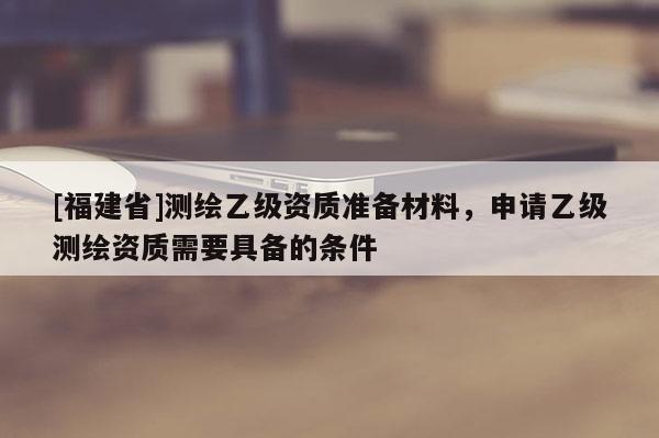 [福建省]測(cè)繪乙級(jí)資質(zhì)準(zhǔn)備材料，申請(qǐng)乙級(jí)測(cè)繪資質(zhì)需要具備的條件