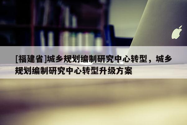 [福建省]城鄉(xiāng)規(guī)劃編制研究中心轉(zhuǎn)型，城鄉(xiāng)規(guī)劃編制研究中心轉(zhuǎn)型升級(jí)方案
