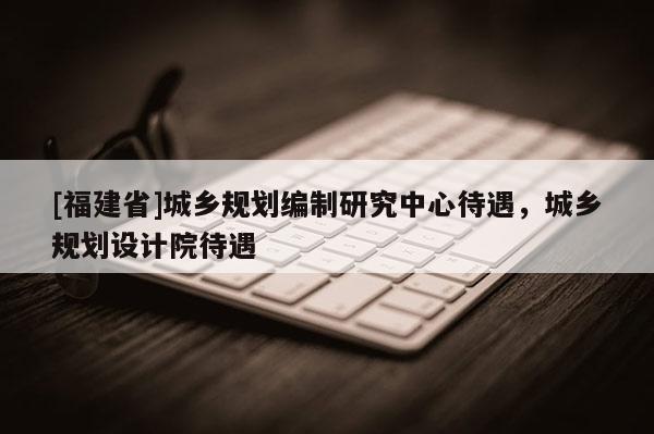 [福建省]城鄉(xiāng)規(guī)劃編制研究中心待遇，城鄉(xiāng)規(guī)劃設(shè)計(jì)院待遇