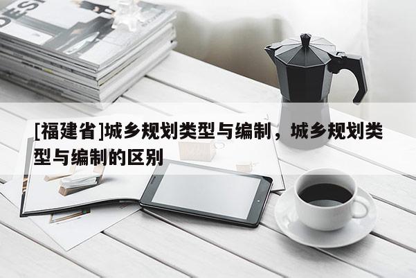 [福建省]城鄉(xiāng)規(guī)劃類型與編制，城鄉(xiāng)規(guī)劃類型與編制的區(qū)別