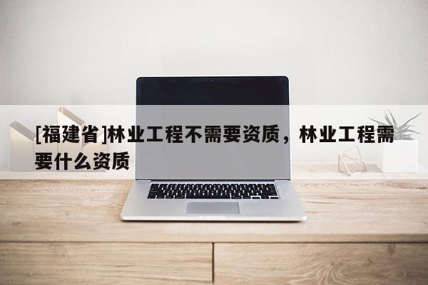 [福建省]林業(yè)工程不需要資質(zhì)，林業(yè)工程需要什么資質(zhì)