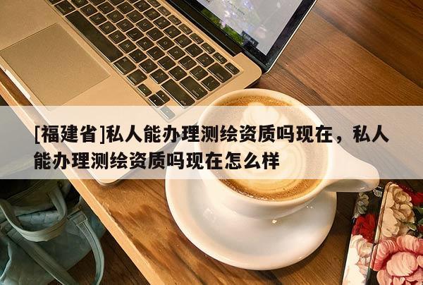 [福建省]私人能辦理測繪資質(zhì)嗎現(xiàn)在，私人能辦理測繪資質(zhì)嗎現(xiàn)在怎么樣