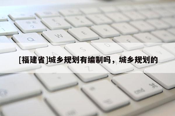 [福建省]城鄉(xiāng)規(guī)劃有編制嗎，城鄉(xiāng)規(guī)劃的
