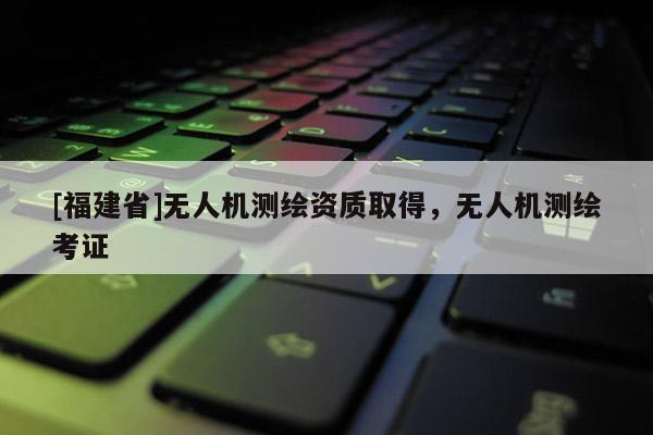 [福建省]無人機(jī)測繪資質(zhì)取得，無人機(jī)測繪考證