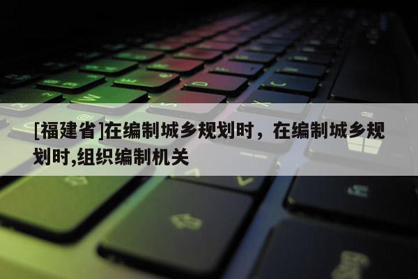 [福建省]在編制城鄉(xiāng)規(guī)劃時(shí)，在編制城鄉(xiāng)規(guī)劃時(shí),組織編制機(jī)關(guān)