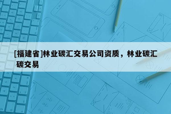 [福建省]林業(yè)碳匯交易公司資質(zhì)，林業(yè)碳匯 碳交易
