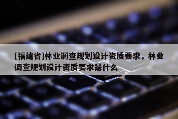 [福建省]林業(yè)調(diào)查規(guī)劃設(shè)計(jì)資質(zhì)要求，林業(yè)調(diào)查規(guī)劃設(shè)計(jì)資質(zhì)要求是什么