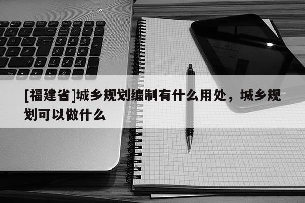 [福建省]城鄉(xiāng)規(guī)劃編制有什么用處，城鄉(xiāng)規(guī)劃可以做什么