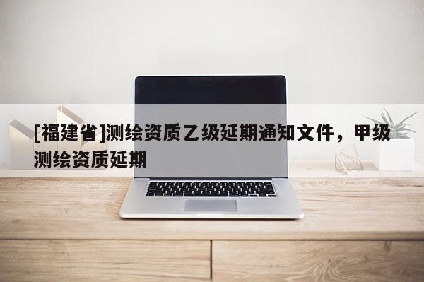 [福建省]測繪資質乙級延期通知文件，甲級測繪資質延期