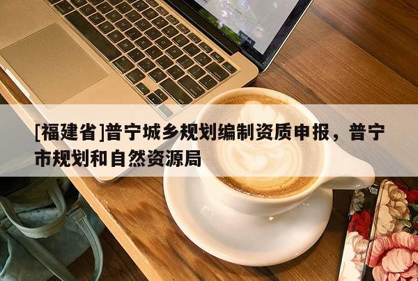 [福建省]普寧城鄉(xiāng)規(guī)劃編制資質(zhì)申報(bào)，普寧市規(guī)劃和自然資源局