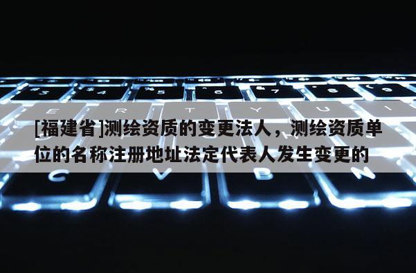 [福建省]測繪資質的變更法人，測繪資質單位的名稱注冊地址法定代表人發(fā)生變更的
