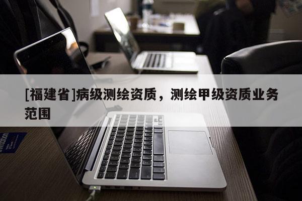 [福建省]病級測繪資質(zhì)，測繪甲級資質(zhì)業(yè)務(wù)范圍
