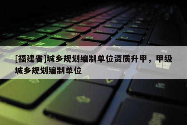 [福建省]城鄉(xiāng)規(guī)劃編制單位資質(zhì)升甲，甲級城鄉(xiāng)規(guī)劃編制單位