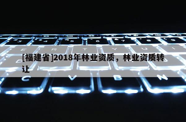 [福建省]2018年林業(yè)資質(zhì)，林業(yè)資質(zhì)轉(zhuǎn)讓