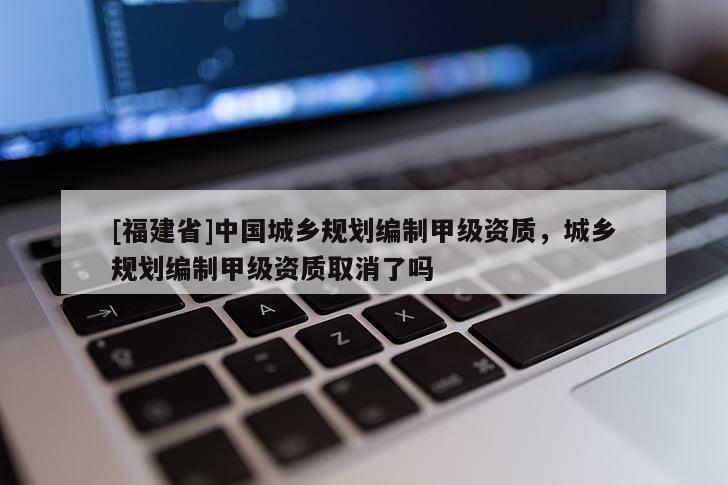 [福建省]中國城鄉(xiāng)規(guī)劃編制甲級資質(zhì)，城鄉(xiāng)規(guī)劃編制甲級資質(zhì)取消了嗎
