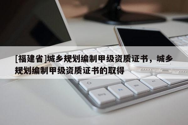 [福建省]城鄉(xiāng)規(guī)劃編制甲級資質(zhì)證書，城鄉(xiāng)規(guī)劃編制甲級資質(zhì)證書的取得