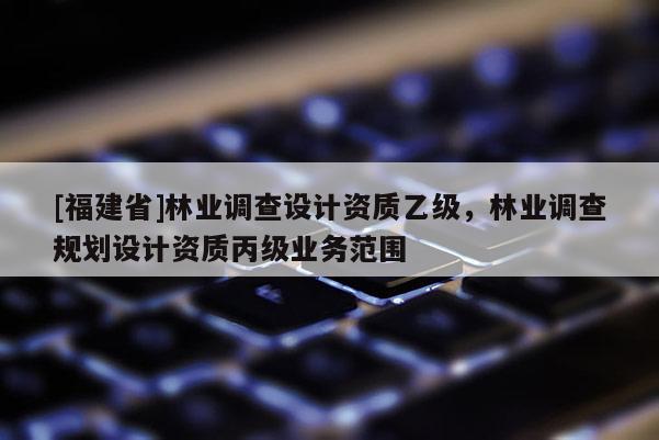[福建省]林業(yè)調(diào)查設(shè)計資質(zhì)乙級，林業(yè)調(diào)查規(guī)劃設(shè)計資質(zhì)丙級業(yè)務(wù)范圍