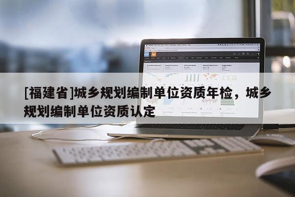 [福建省]城鄉(xiāng)規(guī)劃編制單位資質(zhì)年檢，城鄉(xiāng)規(guī)劃編制單位資質(zhì)認定