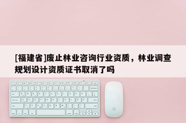 [福建省]廢止林業(yè)咨詢行業(yè)資質，林業(yè)調查規(guī)劃設計資質證書取消了嗎